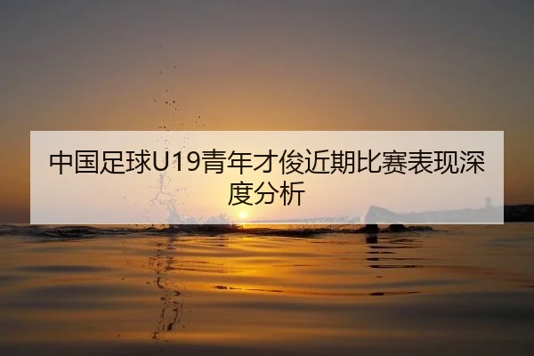 中国足球U19青年才俊近期比赛表现深度分析