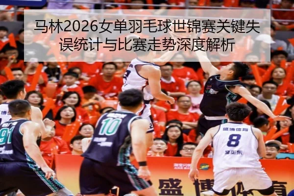 马林2026女单羽毛球世锦赛关键失误统计与比赛走势深度解析