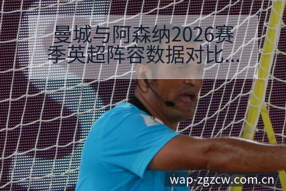 曼城与阿森纳2026赛季英超阵容数据对比分析：排名变化趋 - 足彩网